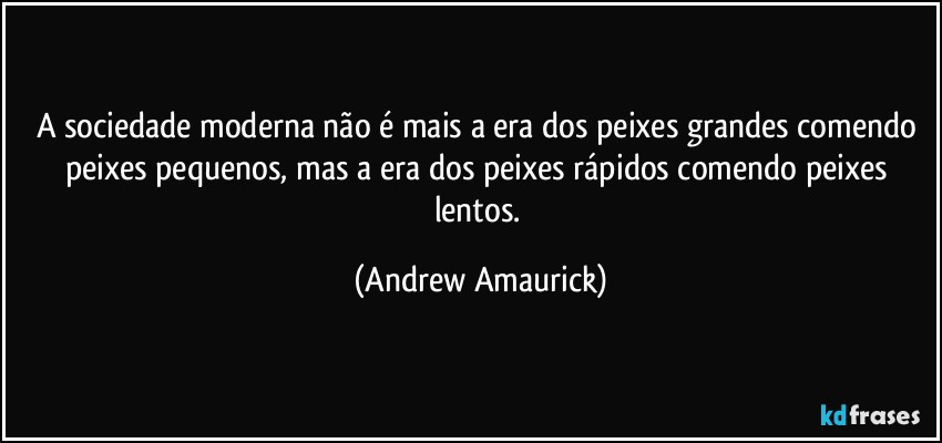 A sociedade moderna não é mais a era dos peixes grandes comendo peixes pequenos, mas a era dos peixes rápidos comendo peixes lentos. (Andrew Amaurick)