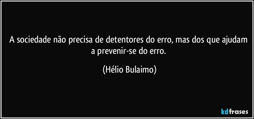 A sociedade não precisa de detentores do erro, mas dos que ajudam a prevenir-se do erro. (Hélio Bulaimo)