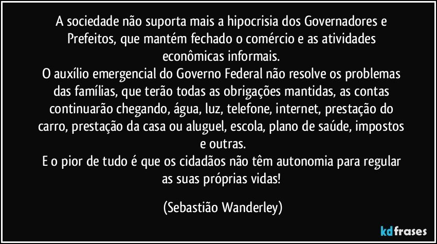 A sociedade não suporta mais a hipocrisia dos Governadores e Prefeitos, que mantém fechado o comércio e as atividades econômicas informais. 
O auxílio emergencial do Governo Federal não resolve os problemas das famílias, que terão todas as obrigações mantidas, as contas continuarão chegando, água, luz, telefone, internet, prestação do carro, prestação da casa ou aluguel, escola, plano de saúde, impostos e outras.
E o pior de tudo é que os cidadãos não têm autonomia para regular as suas próprias vidas! (Sebastião Wanderley)