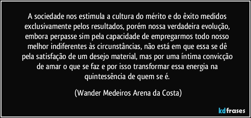 A sociedade nos estimula a cultura do mérito e do êxito medidos exclusivamente pelos resultados, porém nossa verdadeira evolução, embora perpasse sim pela capacidade de empregarmos todo nosso melhor indiferentes às circunstâncias, não está em que essa se dê pela satisfação de um desejo material, mas por uma íntima convicção de amar o que se faz e por isso transformar essa energia na quintessência de quem se é. (Wander Medeiros Arena da Costa)