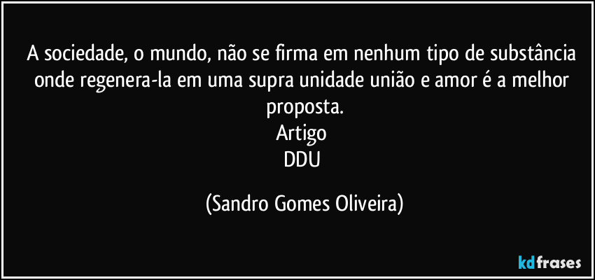 A sociedade, o mundo, não se firma em nenhum tipo de substância onde regenera-la em uma supra unidade união e amor é a melhor proposta.
Artigo 
DDU (Sandro Gomes Oliveira)