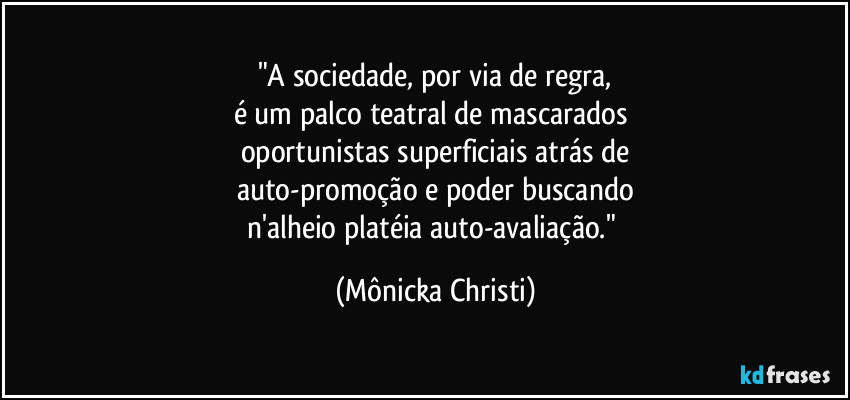 "A sociedade, por via de regra,
é um palco teatral de mascarados 
oportunistas superficiais atrás de
auto-promoção e poder buscando
n'alheio platéia auto-avaliação." (Mônicka Christi)