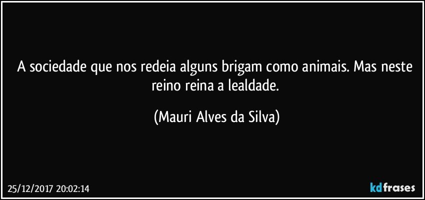 A sociedade que nos redeia  alguns brigam como animais. Mas neste reino reina a lealdade. (Mauri Alves da Silva)