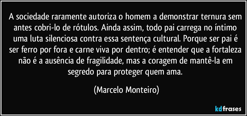 A sociedade raramente autoriza o homem a demonstrar ternura sem antes cobri-lo de rótulos. Ainda assim, todo pai carrega no íntimo uma luta silenciosa contra essa sentença cultural. Porque ser pai é ser ferro por fora e carne viva por dentro; é entender que a fortaleza não é a ausência de fragilidade, mas a coragem de mantê-la em segredo para proteger quem ama. (Marcelo Monteiro)