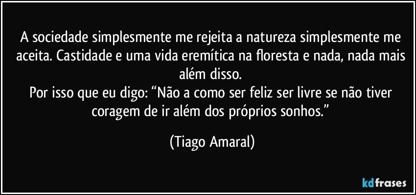 A sociedade simplesmente me rejeita a natureza simplesmente me aceita. Castidade e uma vida eremítica na floresta e nada, nada mais além disso.  
Por isso que eu digo: “Não a como ser feliz ser livre se não tiver coragem de ir além dos próprios sonhos.” (Tiago Amaral)