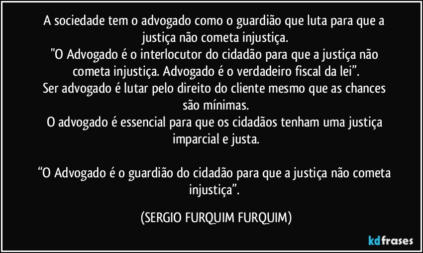 A sociedade tem o advogado como o guardião que luta para que a justiça não cometa injustiça.
"O Advogado é o interlocutor do cidadão para que a justiça não cometa injustiça. Advogado é o verdadeiro fiscal da lei”.
Ser advogado é lutar pelo direito do cliente mesmo que as chances são mínimas.
O advogado é essencial para que os cidadãos tenham uma justiça imparcial e justa.

“O Advogado é o guardião do cidadão para que a justiça não cometa injustiça”. (SERGIO FURQUIM FURQUIM)