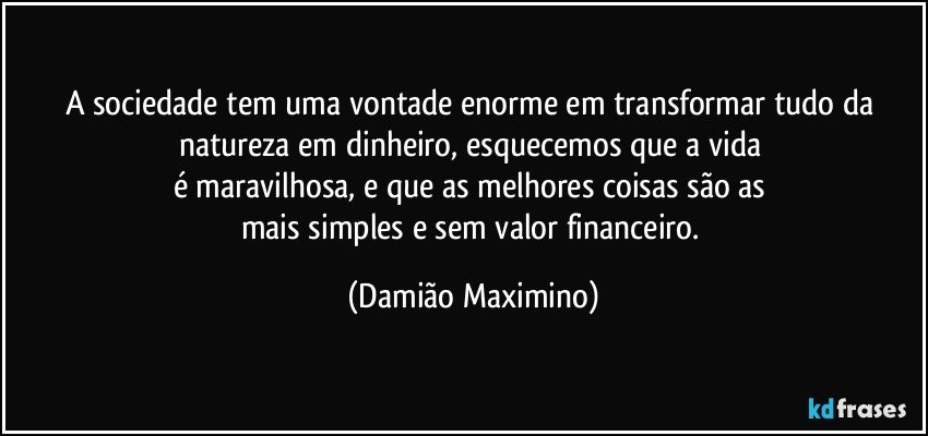 A sociedade tem uma vontade enorme em transformar tudo da natureza em dinheiro, esquecemos que a vida 
é maravilhosa, e que as melhores coisas são as 
mais simples e sem valor financeiro. (Damião Maximino)