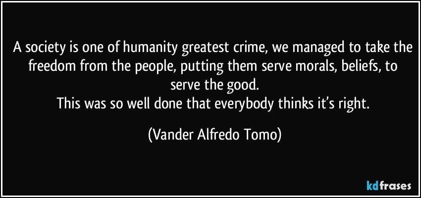 A society is one of humanity greatest crime, we managed to take the freedom from the people, putting them serve morals, beliefs, to serve the good.
This was so well done that everybody thinks it’s right. (Vander Alfredo Tomo)