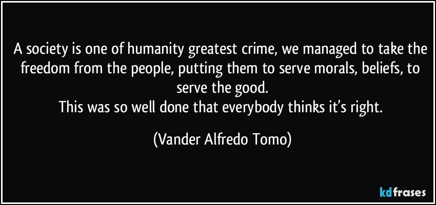 A society is one of humanity greatest crime, we managed to take the freedom from the people, putting them to serve morals, beliefs, to serve the good.
This was so well done that everybody thinks it’s right. (Vander Alfredo Tomo)