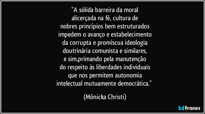 “A sólida barreira da moral
alicerçada na fé, cultura de
nobres princípios bem estruturados
impedem o avanço e estabelecimento
da corrupta e promíscua ideologia
doutrinária comunista e similares,
e sim,primando pela manutenção
do respeito às liberdades individuais
que nos permitem autonomia
intelectual mutuamente democrática." (Mônicka Christi)