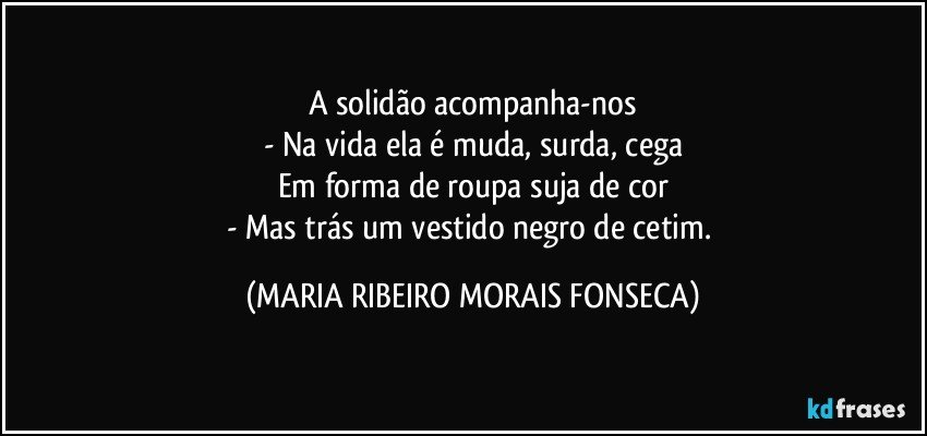 A solidão acompanha-nos
- Na vida ela é muda, surda, cega
Em forma de roupa suja de cor
- Mas trás um vestido negro de cetim. (MARIA RIBEIRO MORAIS FONSECA)