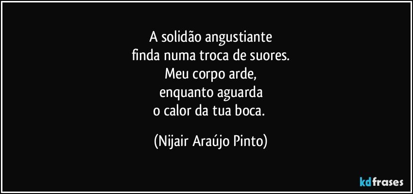 A solidão angustiante
finda numa troca de suores.
Meu corpo arde,
enquanto aguarda
o calor da tua boca. (Nijair Araújo Pinto)