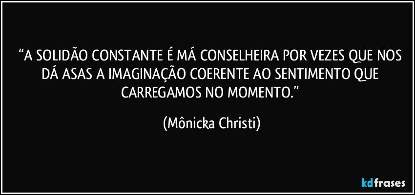 “A SOLIDÃO CONSTANTE É MÁ CONSELHEIRA POR VEZES QUE NOS DÁ ASAS A IMAGINAÇÃO COERENTE AO SENTIMENTO QUE CARREGAMOS NO MOMENTO.” (Mônicka Christi)