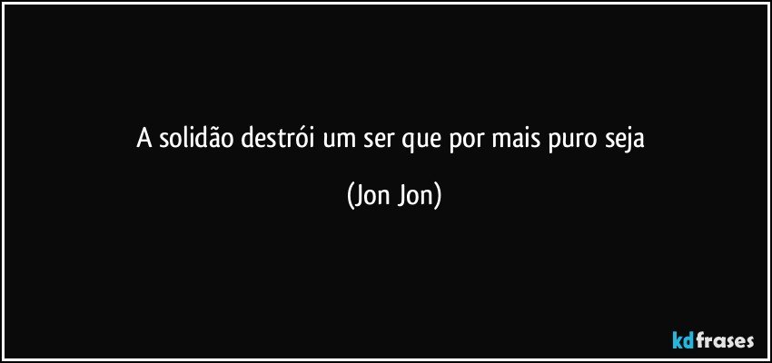 A solidão destrói  um ser que por mais puro seja (Jon Jon)