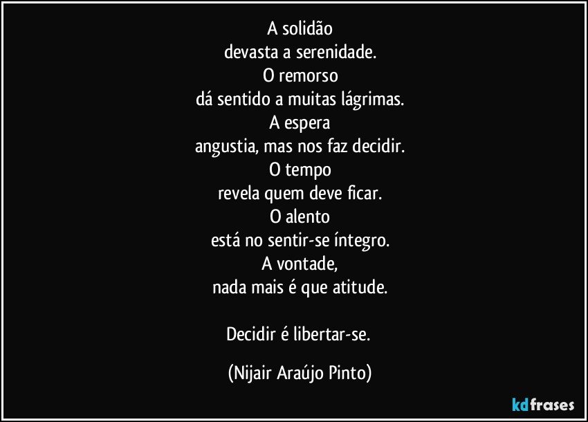 A solidão
devasta a serenidade.
O remorso
dá sentido a muitas lágrimas.
A espera
angustia, mas nos faz decidir.
O tempo
revela quem deve ficar.
O alento
está no sentir-se íntegro.
A vontade,
nada mais é que atitude.

Decidir é libertar-se. (Nijair Araújo Pinto)