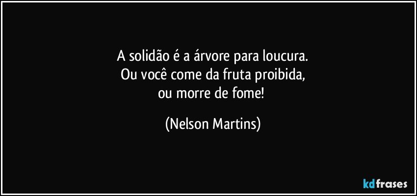 A solidão é a árvore para loucura.
Ou você come da fruta proibida,
ou morre de fome! (Nelson Martins)