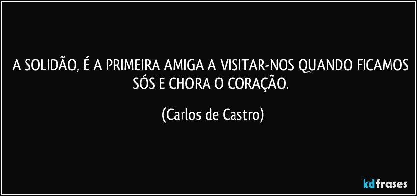 A SOLIDÃO, É A PRIMEIRA AMIGA A VISITAR-NOS QUANDO FICAMOS SÓS E CHORA O CORAÇÃO. (Carlos de Castro)