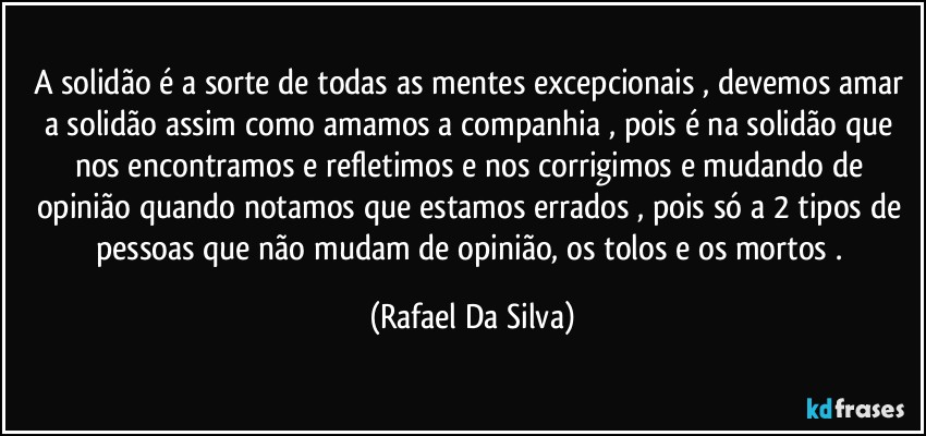 A solidão é a sorte de todas as mentes excepcionais , devemos amar a solidão assim como amamos a companhia , pois é na solidão que nos encontramos e refletimos e nos corrigimos e mudando de opinião quando notamos que estamos errados , pois só a 2 tipos de pessoas que não mudam de opinião, os tolos e os mortos . (Rafael Da Silva)