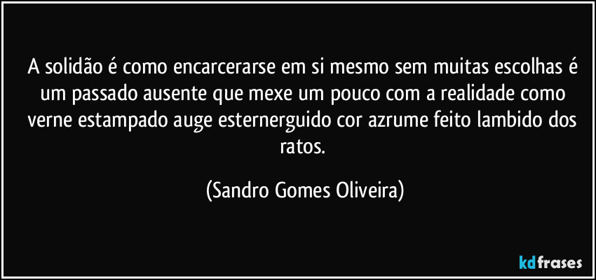 A solidão é como encarcerarse em si mesmo sem muitas escolhas é um passado ausente que mexe um pouco com a realidade como verne estampado auge esternerguido cor azrume feito lambido dos ratos. (Sandro Gomes Oliveira)