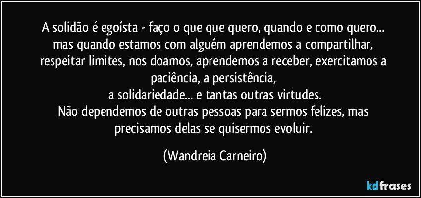 A solidão é egoísta - faço o que que quero, quando e como quero... mas quando estamos com alguém aprendemos a compartilhar, respeitar limites, nos doamos, aprendemos a receber, exercitamos a paciência, a persistência, 
a solidariedade... e tantas outras virtudes.
Não dependemos de outras pessoas para sermos felizes, mas precisamos delas se quisermos evoluir. (Wandreia Carneiro)