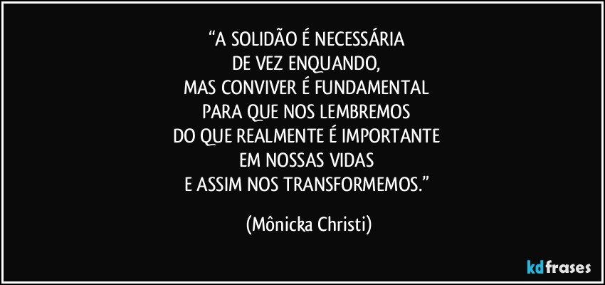 “A SOLIDÃO É NECESSÁRIA 
DE VEZ ENQUANDO, 
MAS CONVIVER É FUNDAMENTAL 
PARA QUE NOS LEMBREMOS 
DO QUE REALMENTE É IMPORTANTE 
EM NOSSAS VIDAS 
E ASSIM NOS TRANSFORMEMOS.” (Mônicka Christi)