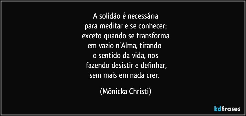 A solidão é necessária
para meditar e se conhecer;
exceto quando se transforma
em vazio n'Alma, tirando 
o sentido da vida, nos
 fazendo desistir e definhar,
sem mais em nada crer. (Mônicka Christi)