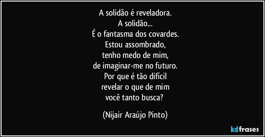 A solidão é reveladora.
A solidão...
É o fantasma dos covardes.
Estou assombrado,
tenho medo de mim,
de imaginar-me no futuro.
Por que é tão difícil
revelar o que de mim
você tanto busca? (Nijair Araújo Pinto)