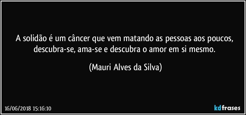 A solidão é um câncer que vem matando as pessoas aos poucos, descubra-se, ama-se e descubra o amor em si mesmo. (Mauri Alves da Silva)