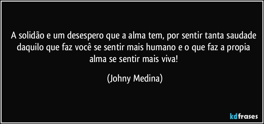 a solidão e um desespero que a alma tem, por sentir tanta saudade daquilo que faz você se sentir mais humano e o que faz a propia alma se sentir mais viva! (Johny Medina)