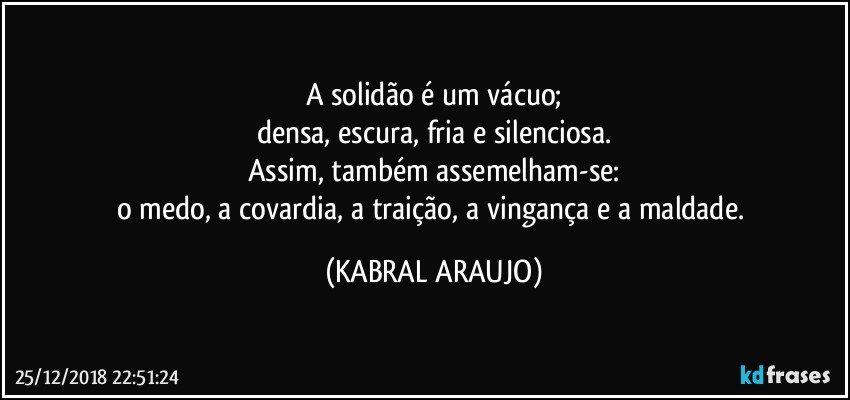 A solidão é um vácuo;
densa, escura, fria e silenciosa.
Assim, também assemelham-se:
o medo, a covardia, a traição, a vingança e a maldade. (KABRAL ARAUJO)