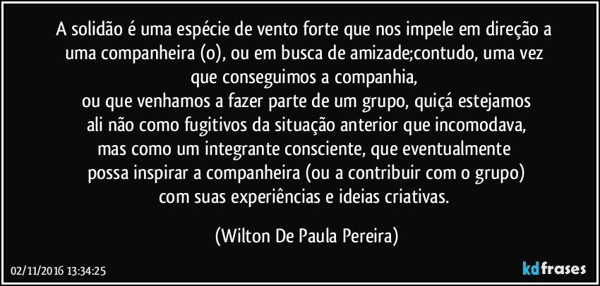 A solidão é uma espécie de vento forte que nos impele em direção a uma companheira (o), ou em busca de amizade;contudo, uma vez que conseguimos a companhia, 
ou que venhamos a fazer parte de um grupo, quiçá estejamos
ali não como fugitivos da situação anterior que incomodava,
mas como um integrante consciente, que eventualmente 
possa inspirar a companheira (ou a contribuir com o grupo)
com suas experiências e ideias criativas. (Wilton De Paula Pereira)
