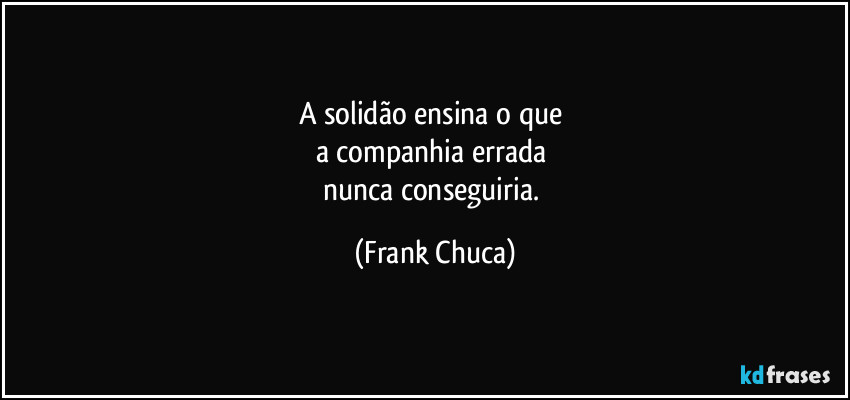 A solidão ensina o que 
a companhia errada 
nunca conseguiria. (Frank Chuca)