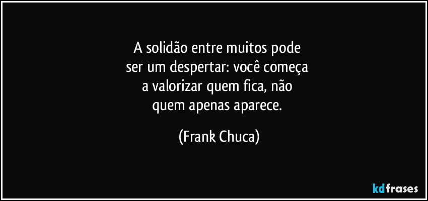 A solidão entre muitos pode 
ser um despertar: você começa 
a valorizar quem fica, não 
quem apenas aparece. (Frank Chuca)