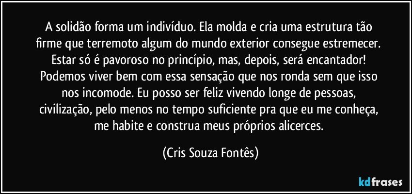 A solidão forma um indivíduo. Ela molda e cria uma estrutura tão firme que terremoto algum do mundo exterior consegue estremecer. Estar só é pavoroso no princípio, mas, depois, será encantador! Podemos viver bem com essa sensação que nos ronda sem que isso nos incomode. Eu posso ser feliz vivendo longe de pessoas, civilização, pelo menos no tempo suficiente pra que eu me conheça, me habite e construa meus próprios alicerces. (Cris Souza Fontês)