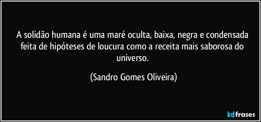 A solidão humana é uma maré oculta, baixa, negra e condensada feita de hipóteses de loucura como a receita mais saborosa do universo. (Sandro Gomes Oliveira)