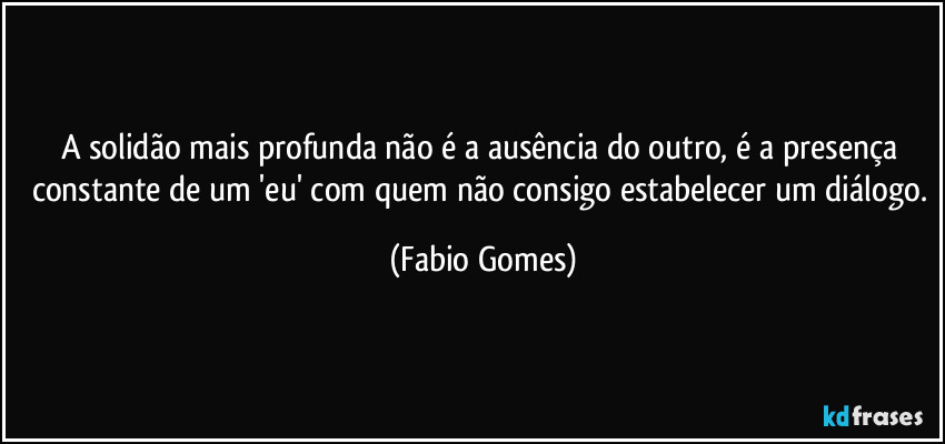 A solidão mais profunda não é a ausência do outro, é a presença constante de um 'eu' com quem não consigo estabelecer um diálogo. (Fabio Gomes)