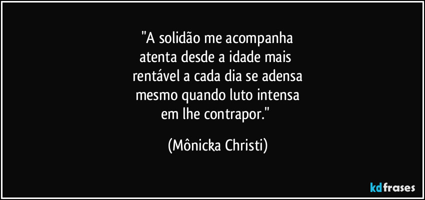 "A solidão me acompanha
atenta desde a idade mais
rentável a cada dia se adensa
mesmo quando luto intensa
em lhe contrapor." (Mônicka Christi)