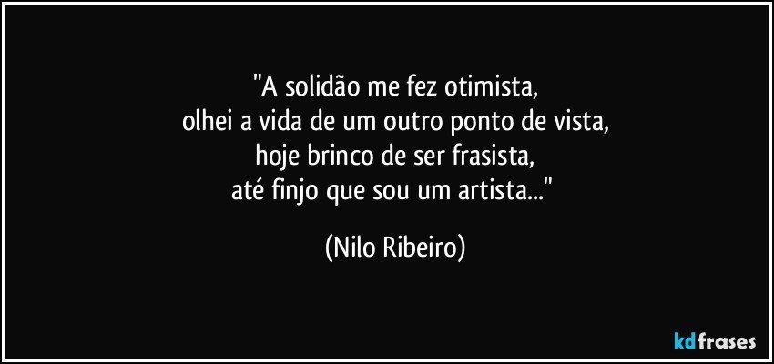 "A solidão me fez otimista,
olhei a vida de um outro ponto de vista,
hoje brinco de ser frasista,
até finjo que sou um artista..." (Nilo Ribeiro)