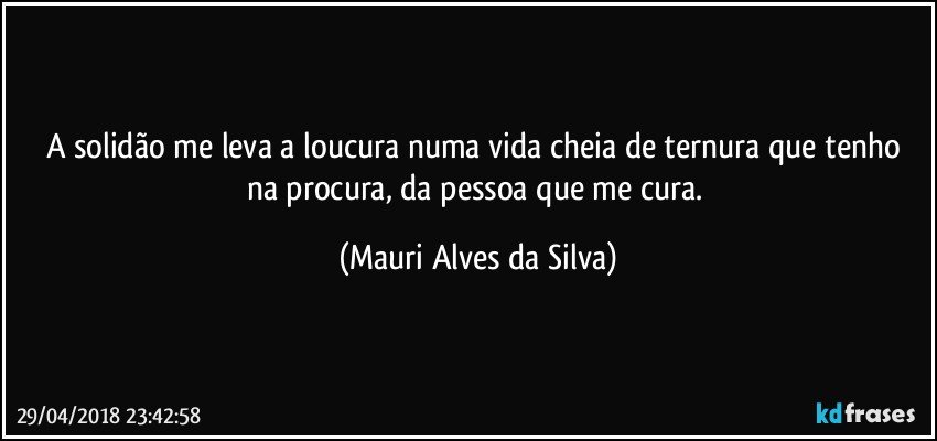 A solidão me leva a loucura numa vida cheia de ternura que  tenho na procura, da pessoa que me  cura. (Mauri Alves da Silva)