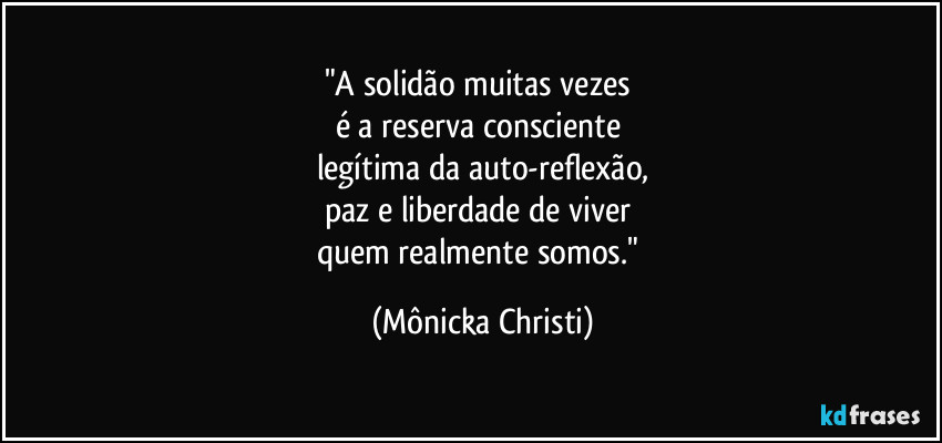 "A solidão muitas vezes 
é a reserva consciente 
legítima da auto-reflexão,
paz e liberdade de viver 
quem realmente somos." (Mônicka Christi)