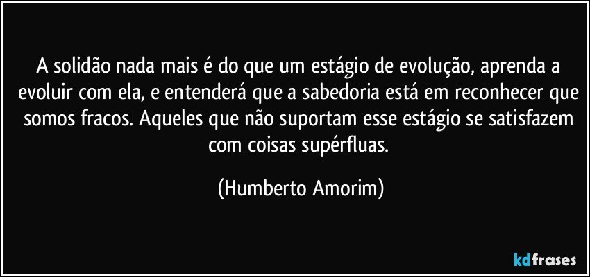 A solidão nada mais é do que um estágio de evolução, aprenda a evoluir com ela, e entenderá que a sabedoria está em reconhecer que somos fracos. Aqueles que não suportam esse estágio se satisfazem com coisas supérfluas. (Humberto Amorim)