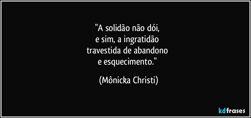 "A solidão não dói,
e sim, a ingratidão
travestida de abandono
e esquecimento." (Mônicka Christi)