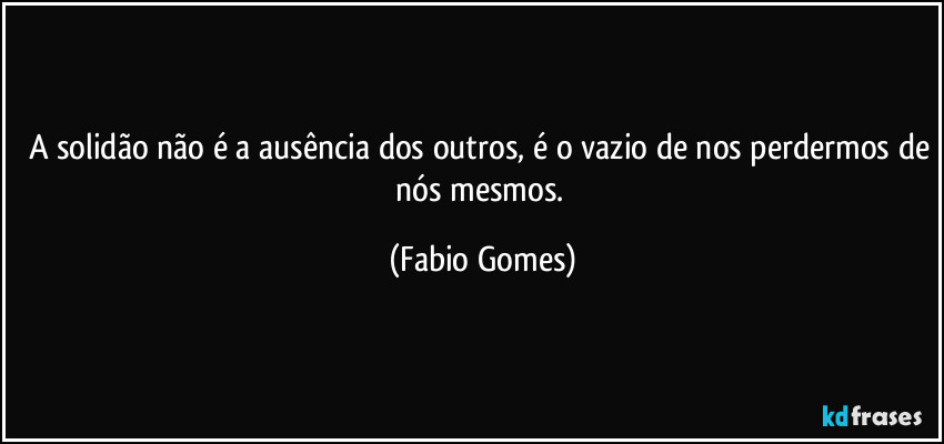 A solidão não é a ausência dos outros, é o vazio de nos perdermos de nós mesmos. (Fabio Gomes)
