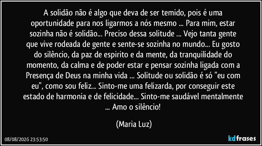 A solidão não é algo que deva de ser temido, pois é uma oportunidade para nos ligarmos a nós mesmo ... Para mim, estar sozinha não é solidão... Preciso dessa solitude ... Vejo tanta gente que vive rodeada de gente e sente-se sozinha no mundo... Eu gosto do silêncio, da paz de espirito e da mente, da tranquilidade do momento, da calma e de poder estar e pensar sozinha ligada com a Presença de Deus na minha vida ... Solitude ou solidão é só "eu com eu", como sou feliz... Sinto-me uma felizarda, por conseguir este estado de harmonia e de felicidade... Sinto-me saudável mentalmente ... Amo o silêncio! (Maria Luz)