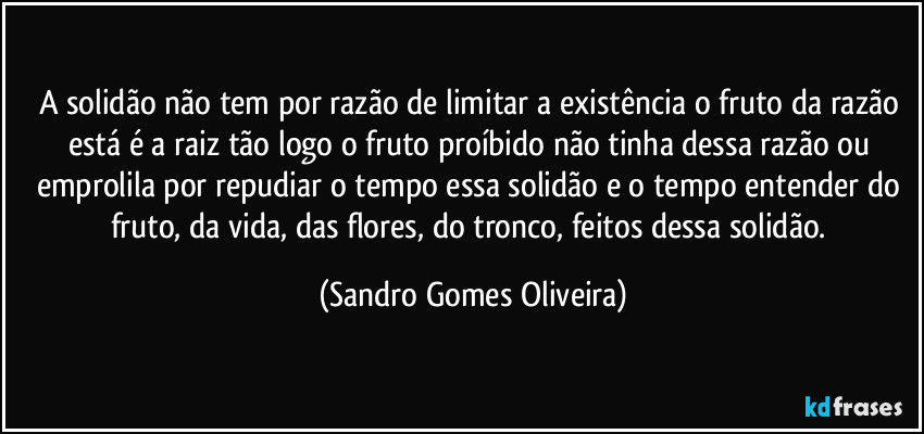 A solidão não tem por razão de limitar a existência o fruto da razão está é a raiz tão logo o fruto proíbido não tinha dessa razão ou emprolila por repudiar o tempo essa solidão e o tempo entender do fruto, da vida, das flores, do tronco, feitos dessa solidão. (Sandro Gomes Oliveira)