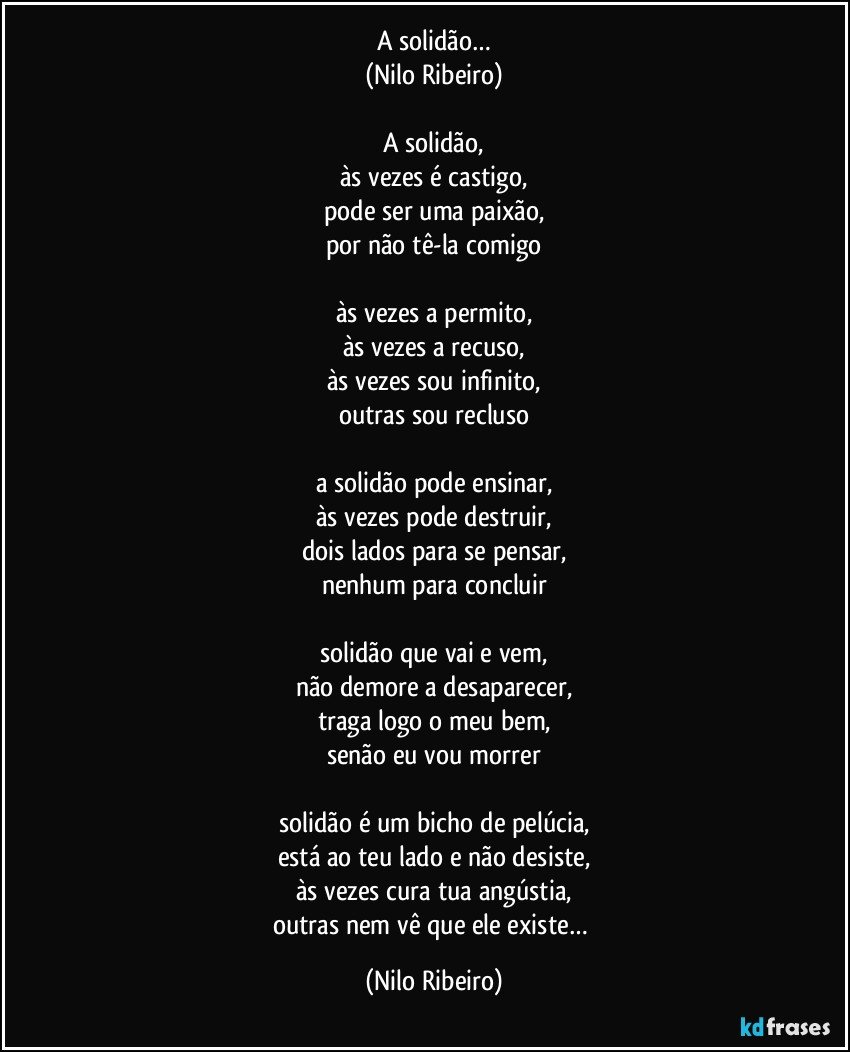 A solidão…
(Nilo Ribeiro)

A solidão,
às vezes é castigo,
pode ser uma paixão,
por não tê-la comigo

às vezes a permito,
às vezes a recuso,
às vezes sou infinito,
outras sou recluso

a solidão pode ensinar,
às vezes pode destruir,
dois lados para se pensar,
nenhum para concluir

solidão que vai e vem,
não demore a desaparecer,
traga logo o meu bem,
senão eu vou morrer

solidão é um bicho de pelúcia,
está ao teu lado e não desiste,
às vezes cura tua angústia,
outras nem vê que ele existe… (Nilo Ribeiro)