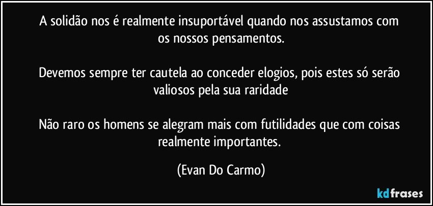 A solidão nos é realmente insuportável quando nos assustamos com os nossos pensamentos.

Devemos sempre ter cautela ao conceder elogios, pois estes só serão valiosos pela sua raridade

Não raro os homens se alegram mais com futilidades que com coisas realmente importantes. (Evan Do Carmo)