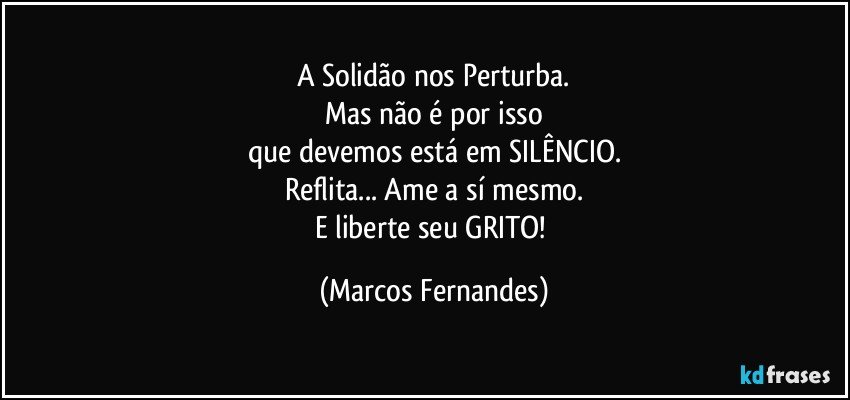 A Solidão nos Perturba.
Mas não é por isso
que devemos está em SILÊNCIO.
Reflita... Ame a sí mesmo.
E liberte seu GRITO! (Marcos Fernandes)