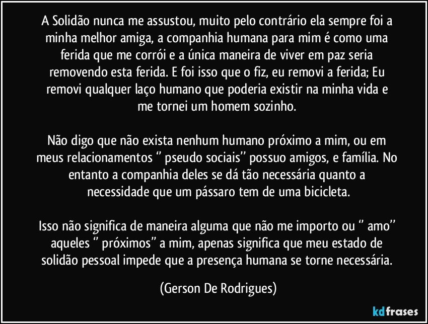 A Solidão nunca me assustou, muito pelo contrário ela sempre foi a minha melhor amiga, a companhia humana para mim é como uma ferida que me corrói e a única maneira de viver em paz seria removendo esta ferida. E foi isso que o fiz, eu removi a ferida; Eu removi qualquer laço humano que poderia existir na minha vida e me tornei um homem sozinho. 

Não digo que não exista nenhum humano próximo a mim, ou em meus relacionamentos ‘’ pseudo sociais’’ possuo amigos, e família. No entanto a companhia deles se dá tão necessária quanto a necessidade que um pássaro tem de uma bicicleta.

Isso não significa de maneira alguma que não me importo ou ‘’ amo’’ aqueles ‘’ próximos’’ a mim, apenas significa que meu estado de solidão pessoal impede que a presença humana se torne necessária. (Gerson De Rodrigues)