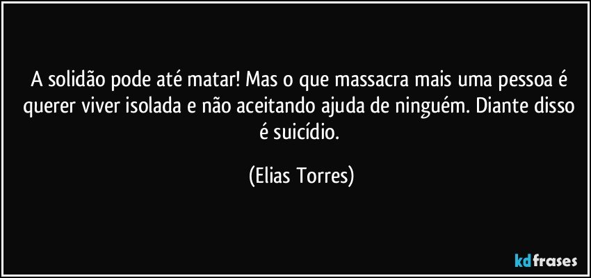 A solidão pode até matar! Mas o que massacra mais uma pessoa é querer viver isolada e não aceitando ajuda de ninguém. Diante disso é suicídio. (Elias Torres)